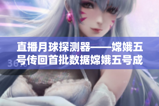 直播月球探测器——嫦娥五号传回首批数据嫦娥五号成功传回月球探测数据