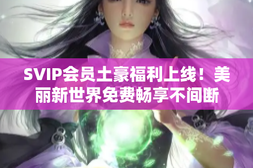 SVIP会员土豪福利上线！美丽新世界免费畅享不间断