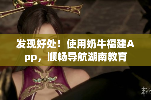 发现好处！使用奶牛福建App，顺畅导航湖南教育
