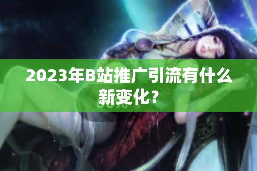 2023年B站推广引流有什么新变化？