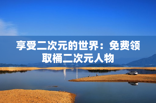 享受二次元的世界：免费领取桶二次元人物
