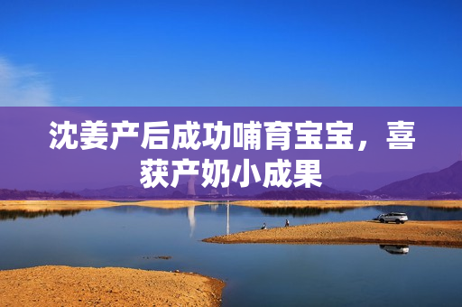 沈姜产后成功哺育宝宝，喜获产奶小成果