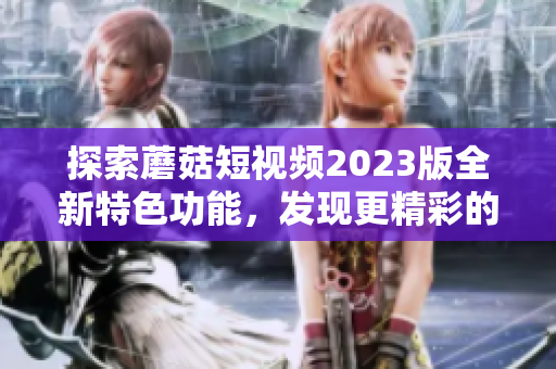 探索蘑菇短视频2023版全新特色功能，发现更精彩的视频体验