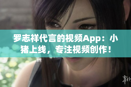 罗志祥代言的视频App：小猪上线，专注视频创作！