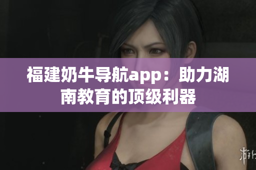 福建奶牛导航app：助力湖南教育的顶级利器