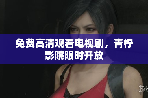 免费高清观看电视剧，青柠影院限时开放