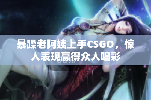 暴躁老阿姨上手CSGO，惊人表现赢得众人喝彩