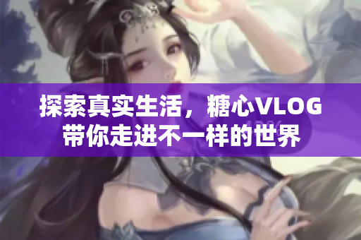 探索真实生活，糖心VLOG带你走进不一样的世界