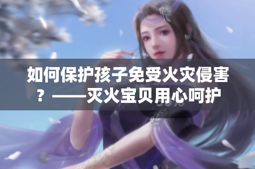 如何保护孩子免受火灾侵害？——灭火宝贝用心呵护