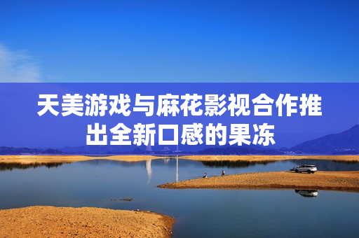 天美游戏与麻花影视合作推出全新口感的果冻