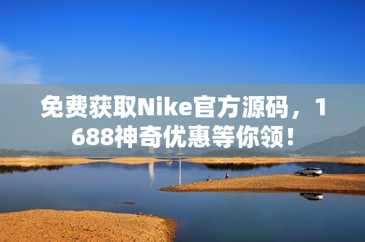 免费获取Nike官方源码，1688神奇优惠等你领！