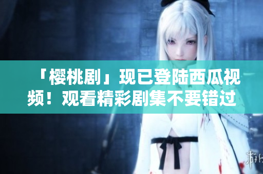「樱桃剧」现已登陆西瓜视频！观看精彩剧集不要错过