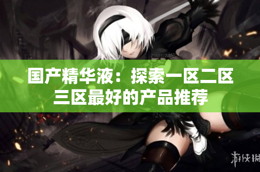 国产精华液：探索一区二区三区最好的产品推荐