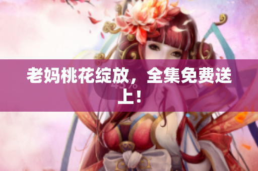 老妈桃花绽放，全集免费送上！