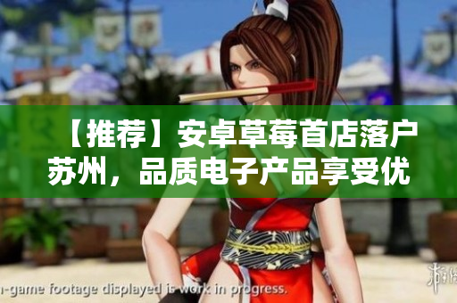 【推荐】安卓草莓首店落户苏州，品质电子产品享受优惠