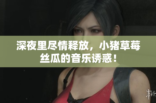 深夜里尽情释放，小猪草莓丝瓜的音乐诱惑！
