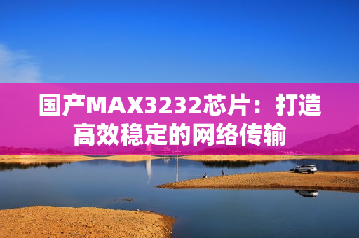 国产MAX3232芯片：打造高效稳定的网络传输