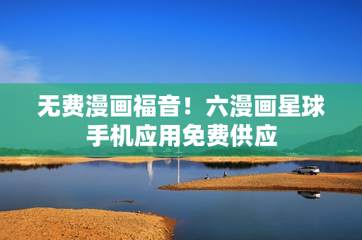 无费漫画福音！六漫画星球手机应用免费供应
