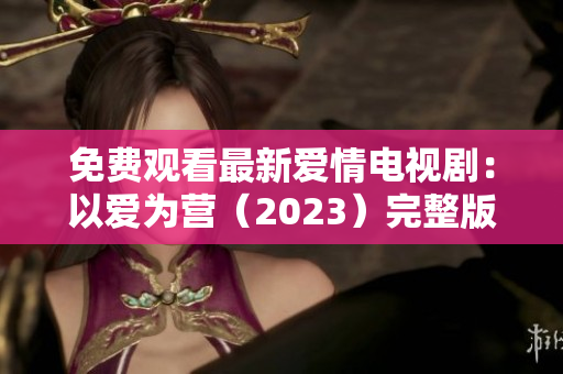 免费观看最新爱情电视剧：以爱为营（2023）完整版