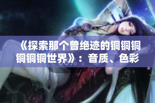 《探索那个曾绝迹的铜铜铜铜铜铜世界》：音质、色彩、沉淀与革新