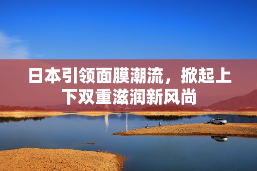 日本引领面膜潮流，掀起上下双重滋润新风尚