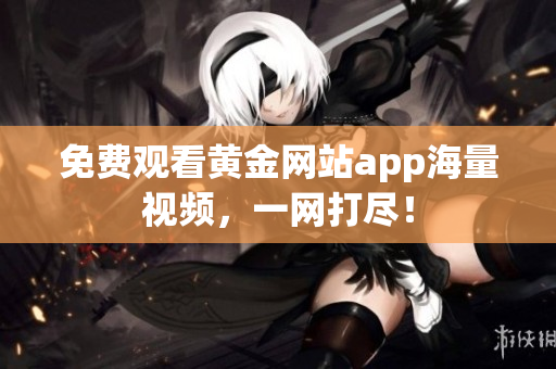 免费观看黄金网站app海量视频，一网打尽！