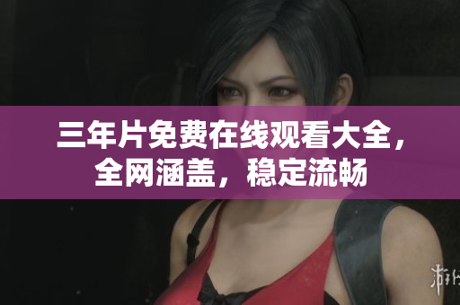 三年片免费在线观看大全，全网涵盖，稳定流畅