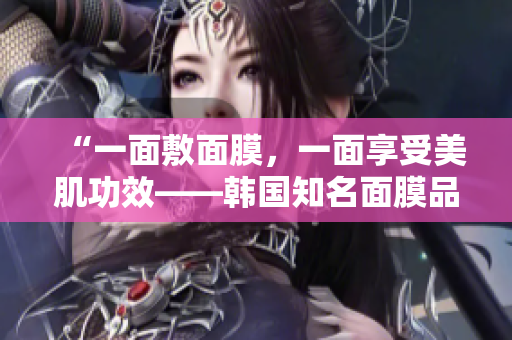 “一面敷面膜，一面享受美肌功效——韩国知名面膜品牌推荐”