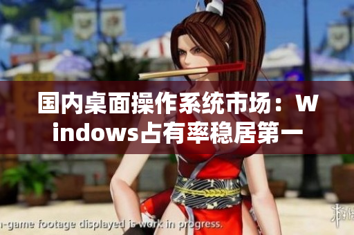 国内桌面操作系统市场：Windows占有率稳居第一