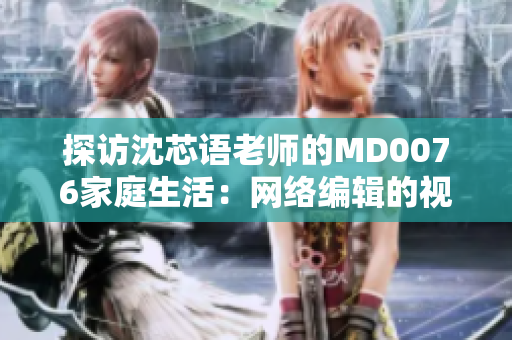 探访沈芯语老师的MD0076家庭生活：网络编辑的视角