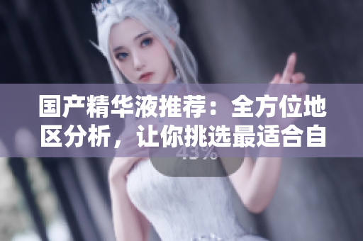 国产精华液推荐：全方位地区分析，让你挑选最适合自己的产品