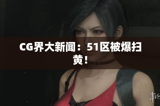 CG界大新闻：51区被爆扫黄！