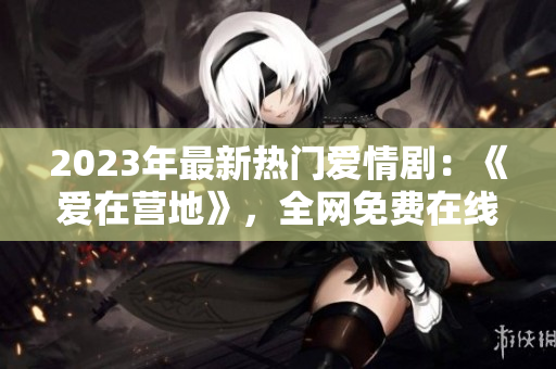 2023年最新热门爱情剧：《爱在营地》，全网免费在线观看！