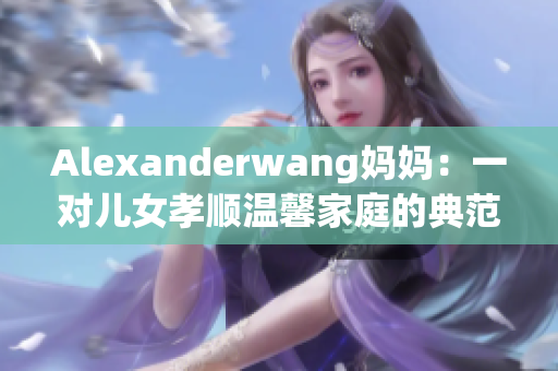 Alexanderwang妈妈：一对儿女孝顺温馨家庭的典范
