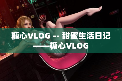 糖心VLOG -- 甜蜜生活日记——糖心VLOG