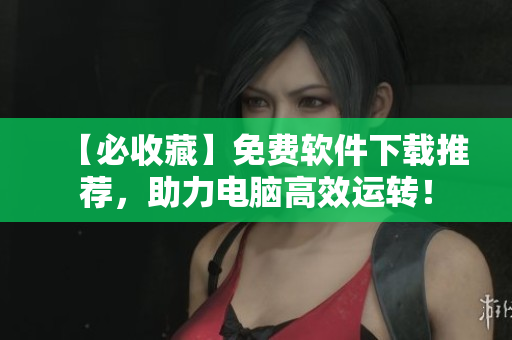 【必收藏】免费软件下载推荐，助力电脑高效运转！