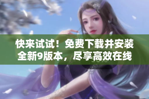 快来试试！免费下载并安装全新9版本，尽享高效在线体验