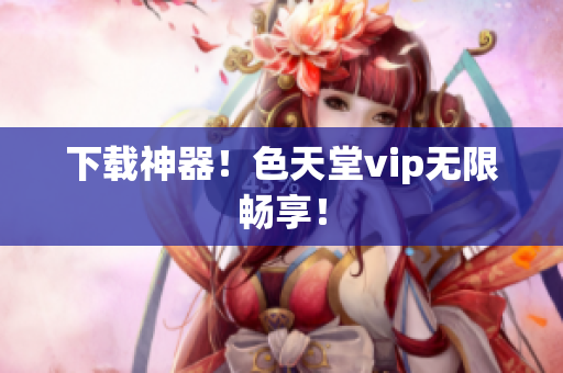 下载神器！色天堂vip无限畅享！