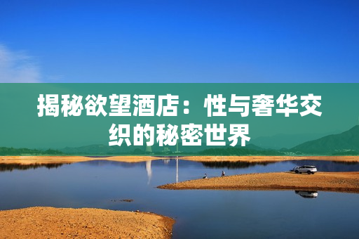 揭秘欲望酒店：性与奢华交织的秘密世界