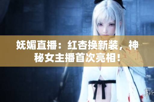 妩媚直播：红杏换新装，神秘女主播首次亮相！