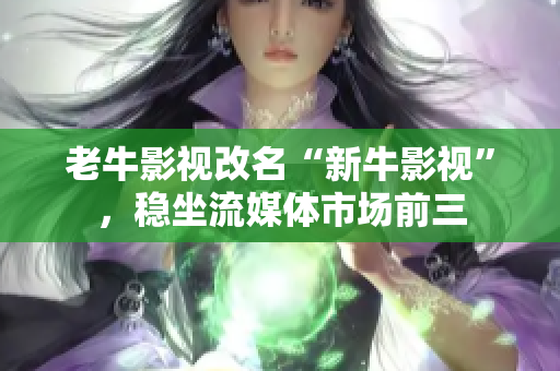 老牛影视改名“新牛影视”，稳坐流媒体市场前三