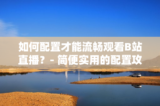 如何配置才能流畅观看B站直播？- 简便实用的配置攻略！