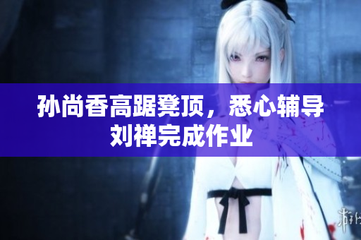 孙尚香高踞凳顶，悉心辅导刘禅完成作业