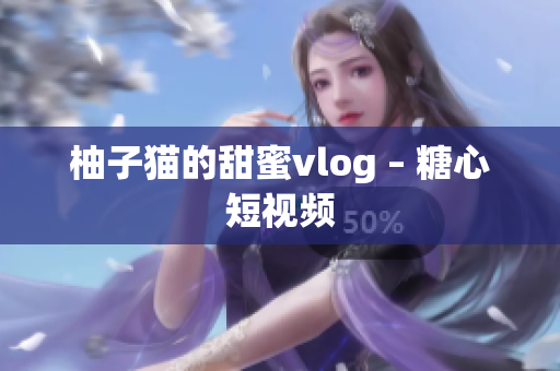 柚子猫的甜蜜vlog – 糖心短视频