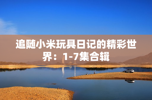 追随小米玩具日记的精彩世界：1-7集合辑