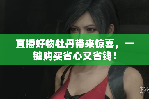 直播好物牡丹带来惊喜，一键购买省心又省钱！