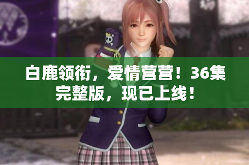 白鹿领衔，爱情营营！36集完整版，现已上线！