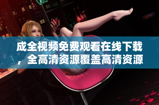 成全视频免费观看在线下载，全高清资源覆盖高清资源覆盖！成全视频免费在线观看下载