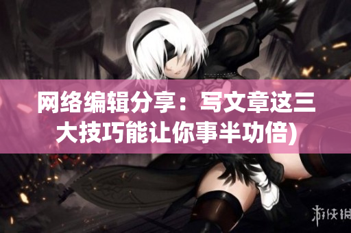 网络编辑分享：写文章这三大技巧能让你事半功倍)