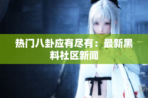 热门八卦应有尽有：最新黑料社区新闻